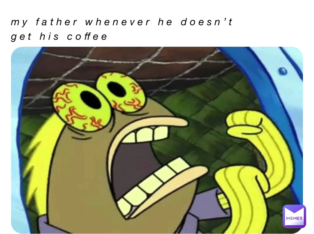 My father whenever he doesn’t get his coffee