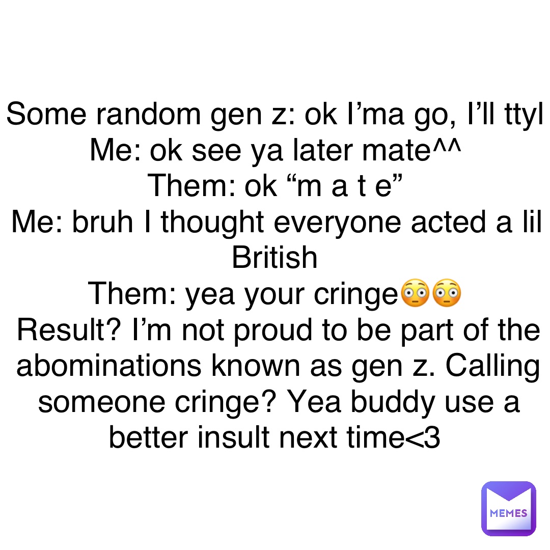 Some random gen z: ok I’ma go, I’ll ttyl
Me: ok see ya later mate^^
Them: ok “m a t e”
Me: bruh I thought everyone acted a lil British
Them: yea your cringe😳😳
Result? I’m not proud to be part of the abominations known as gen z. Calling someone cringe? Yea buddy use a better insult next time<3