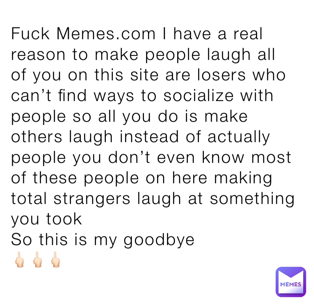 Fuck Memes.com I have a real reason to make people laugh all of you on this site are losers who can’t find ways to socialize with people so all you do is make others laugh instead of actually people you don’t even know most of these people on here making total strangers laugh at something you took
So this is my goodbye 
🖕🏻🖕🏻🖕🏻