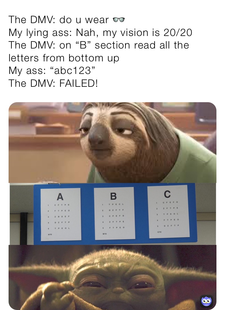 The DMV: do u wear 👓 
My lying ass: Nah, my vision is 20/20 
The DMV: on “B” section read all the letters from bottom up 
My ass: “abc123” 
The DMV: FAILED! 