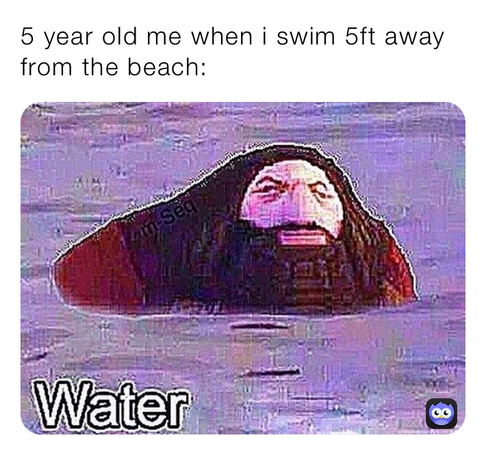 5 year old me when i swim 5ft away from the beach: