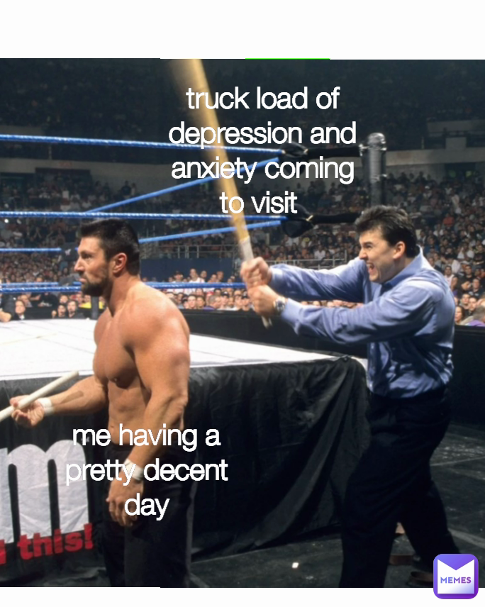 truck load of depression and anxiety coming to visit  me having a pretty decent day