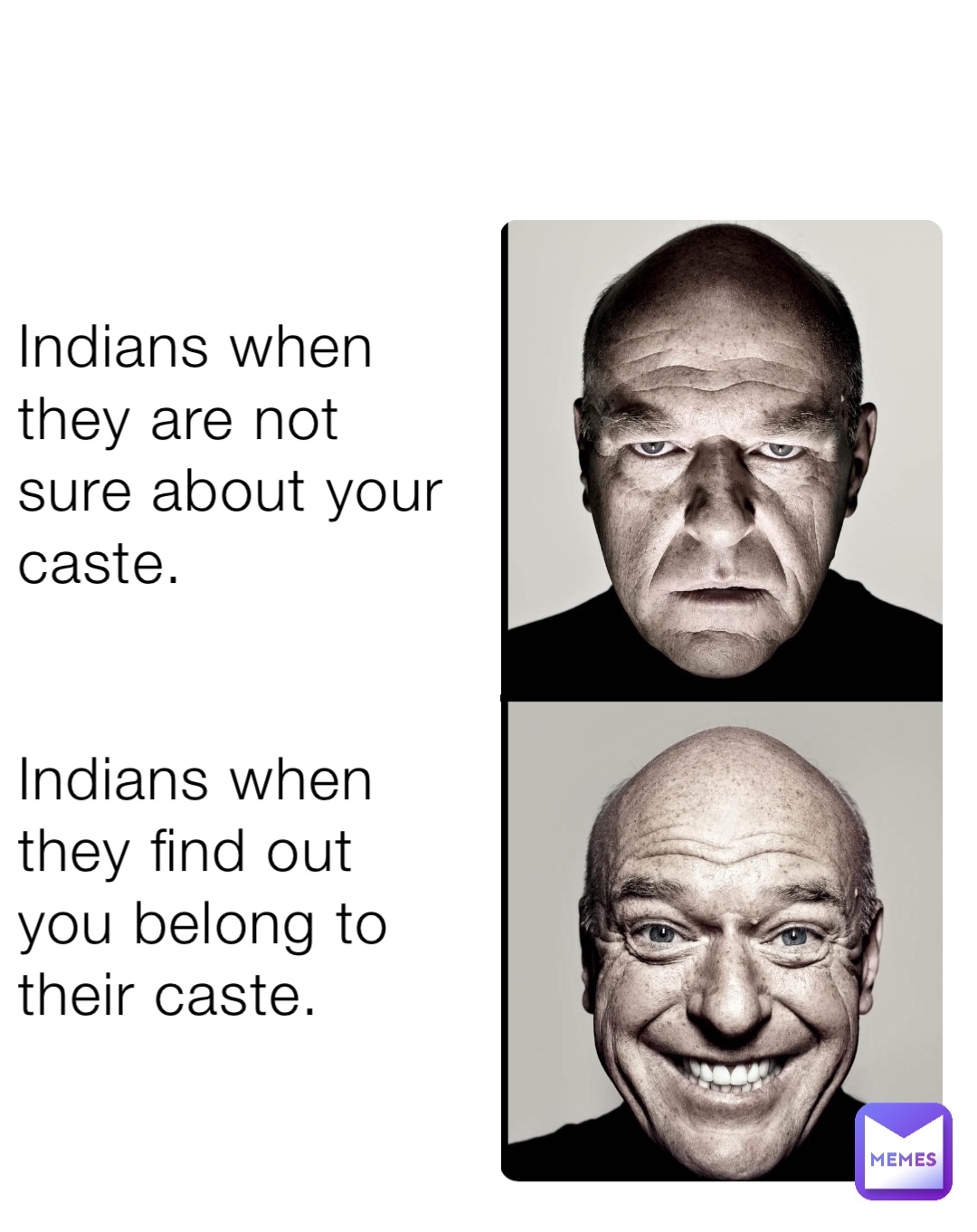 Indians when they are not sure about your caste. 


Indians when they find out you belong to their caste.