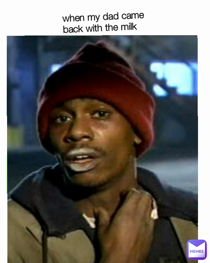 when my dad came back with the milk
 when my dad came back with the milk