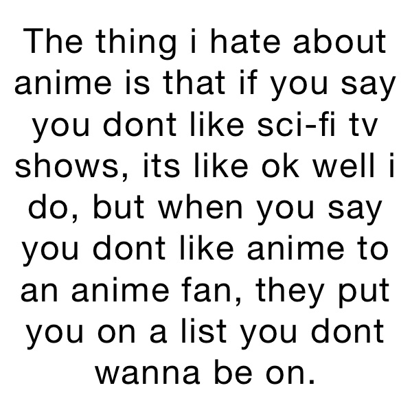 The thing i hate about anime is that if you say you dont like sci-fi tv shows, its like ok well i do, but when you say you dont like anime to an anime fan, they put you on a list you dont wanna be on.