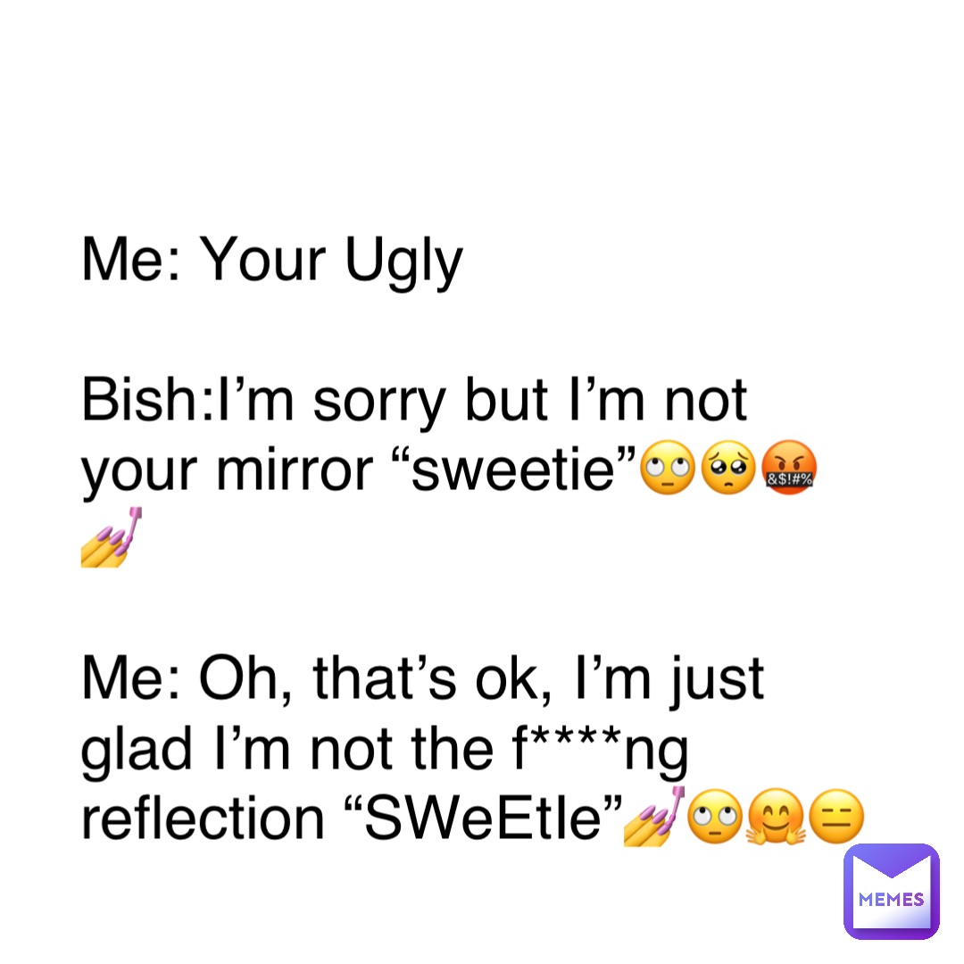 Double tap to edit Me: Your Ugly

Bish:I’m sorry but I’m not your mirror “sweetie”🙄🥺🤬💅

Me: Oh, that’s ok, I’m just glad I’m not the f****ng reflection “SWeEtIe”💅🙄🤗😑