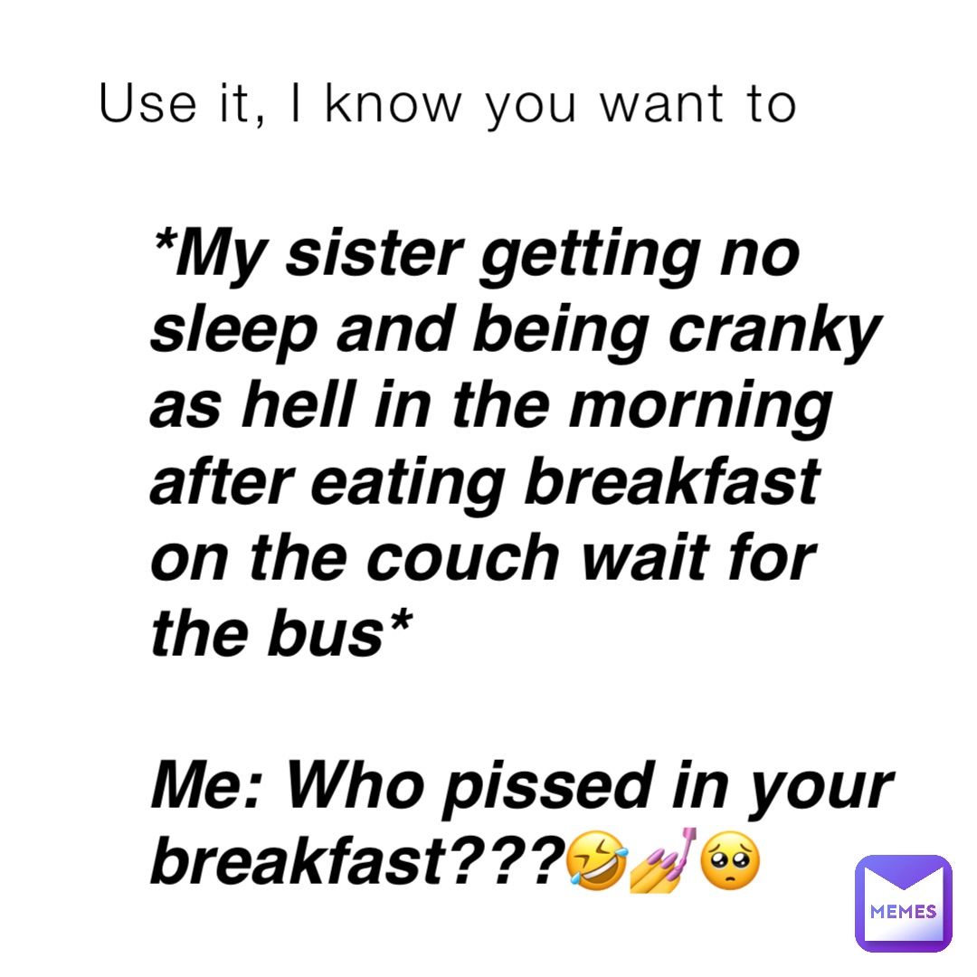 Use it, I know you want to *My sister getting no sleep and being cranky as hell in the morning after eating breakfast on the couch wait for the bus*

Me: Who pissed in your breakfast???🤣💅🥺