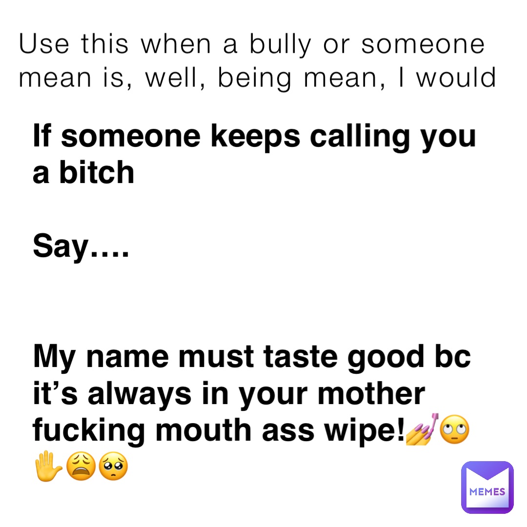 Use this when a bully or someone mean is, well, being mean, I would If someone keeps calling you a bitch

Say….


My name must taste good bc it’s always in your mother fucking mouth ass wipe!💅🙄✋😩🥺