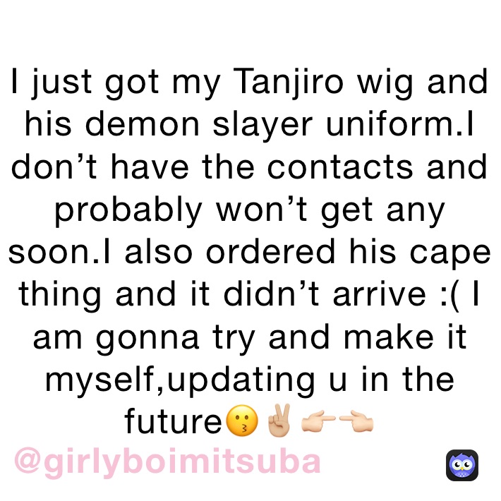 I just got my Tanjiro wig and his demon slayer uniform.I don’t have the contacts and probably won’t get any soon.I also ordered his cape thing and it didn’t arrive :( I am gonna try and make it myself,updating u in the future😗✌🏼👉🏻👈🏻