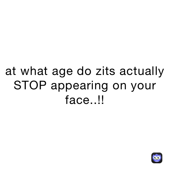 at what age do zits actually STOP appearing on your face..!! 