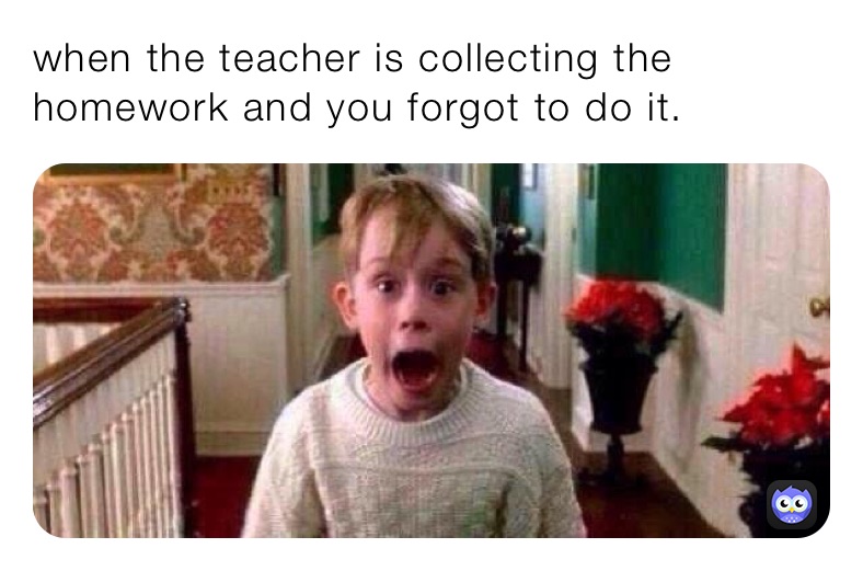when the teacher is collecting the homework and you forgot to do it.