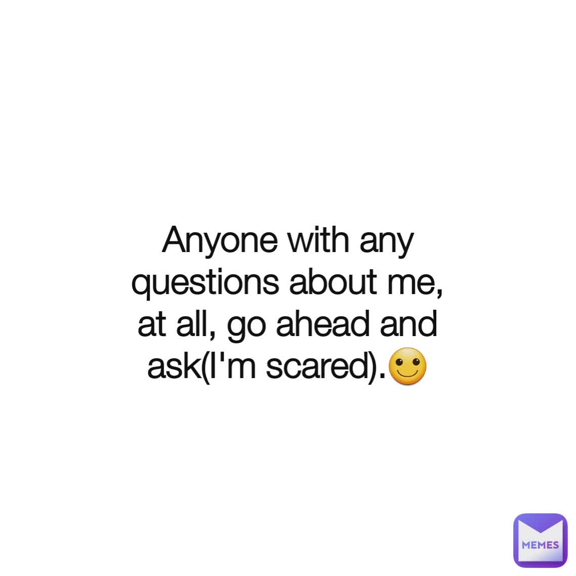 Anyone with any questions about me, at all, go ahead and ask(I'm scared).🙂