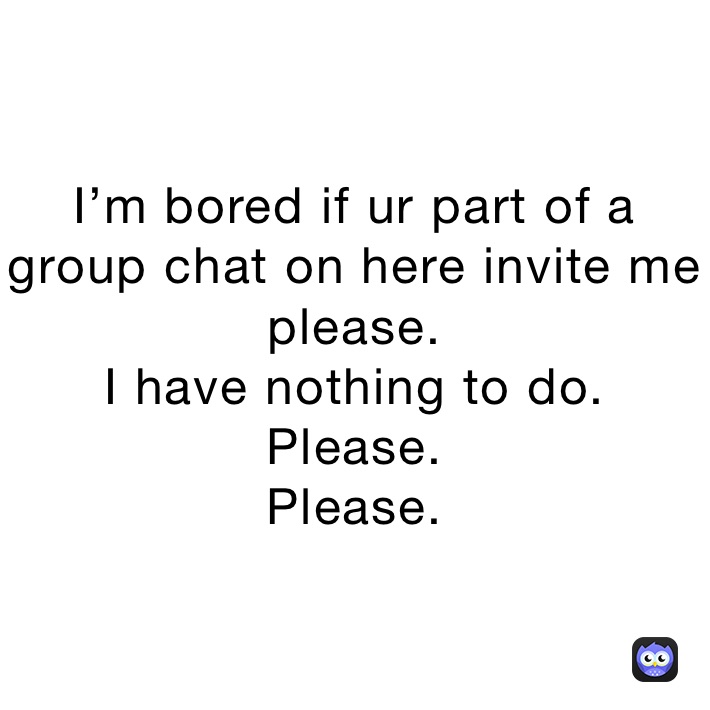 I’m bored if ur part of a group chat on here invite me please.
I have nothing to do.
Please.
Please.