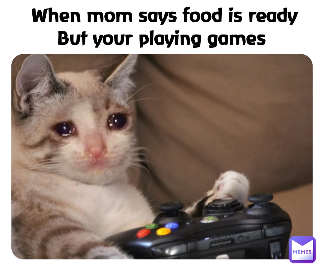 When mom says food is ready 
But your playing games