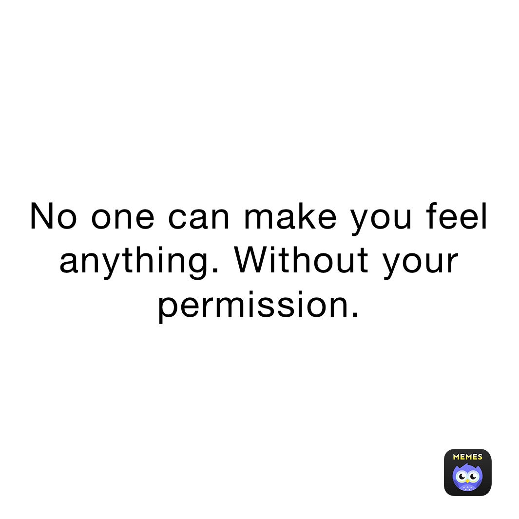 No one can make you feel anything. Without your permission. 