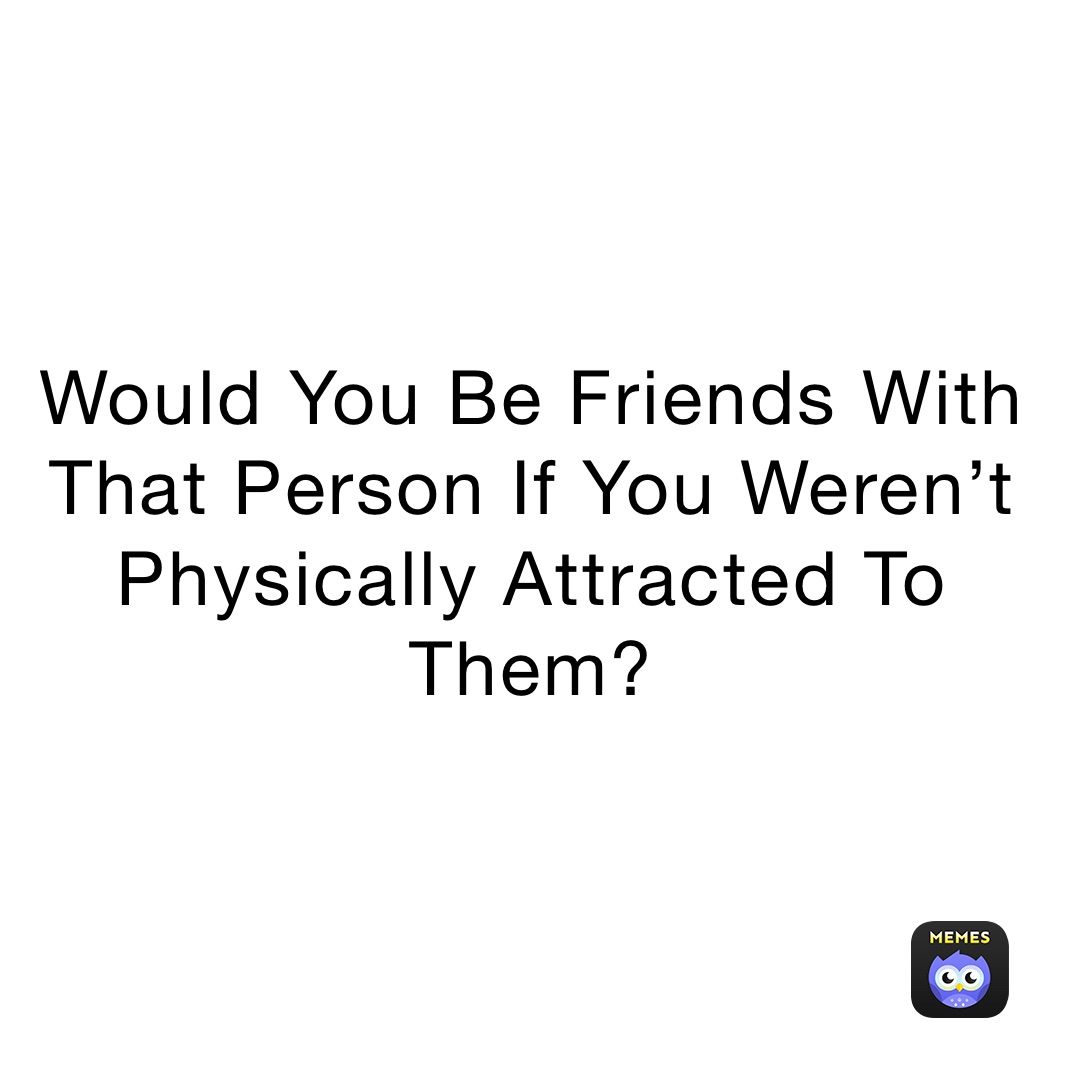 Would You Be Friends With That Person If You Weren’t Physically Attracted To Them? 