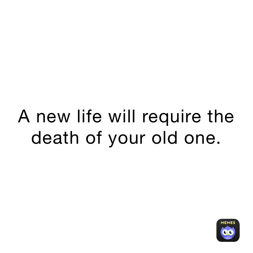 A new life will require the death of your old one. 