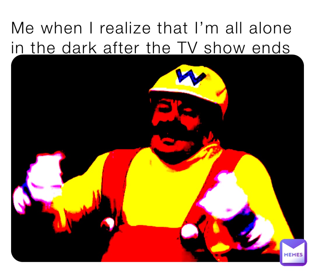 Me when I realize that I’m all alone in the dark after the TV show ends