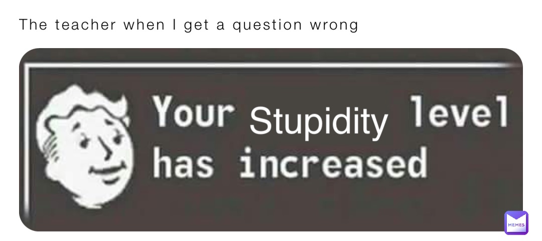 The teacher when I get a question wrong Stupidity