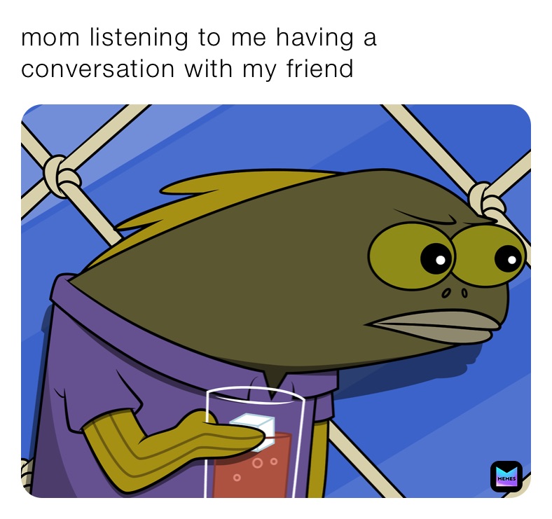 mom listening to me having a conversation with my friend