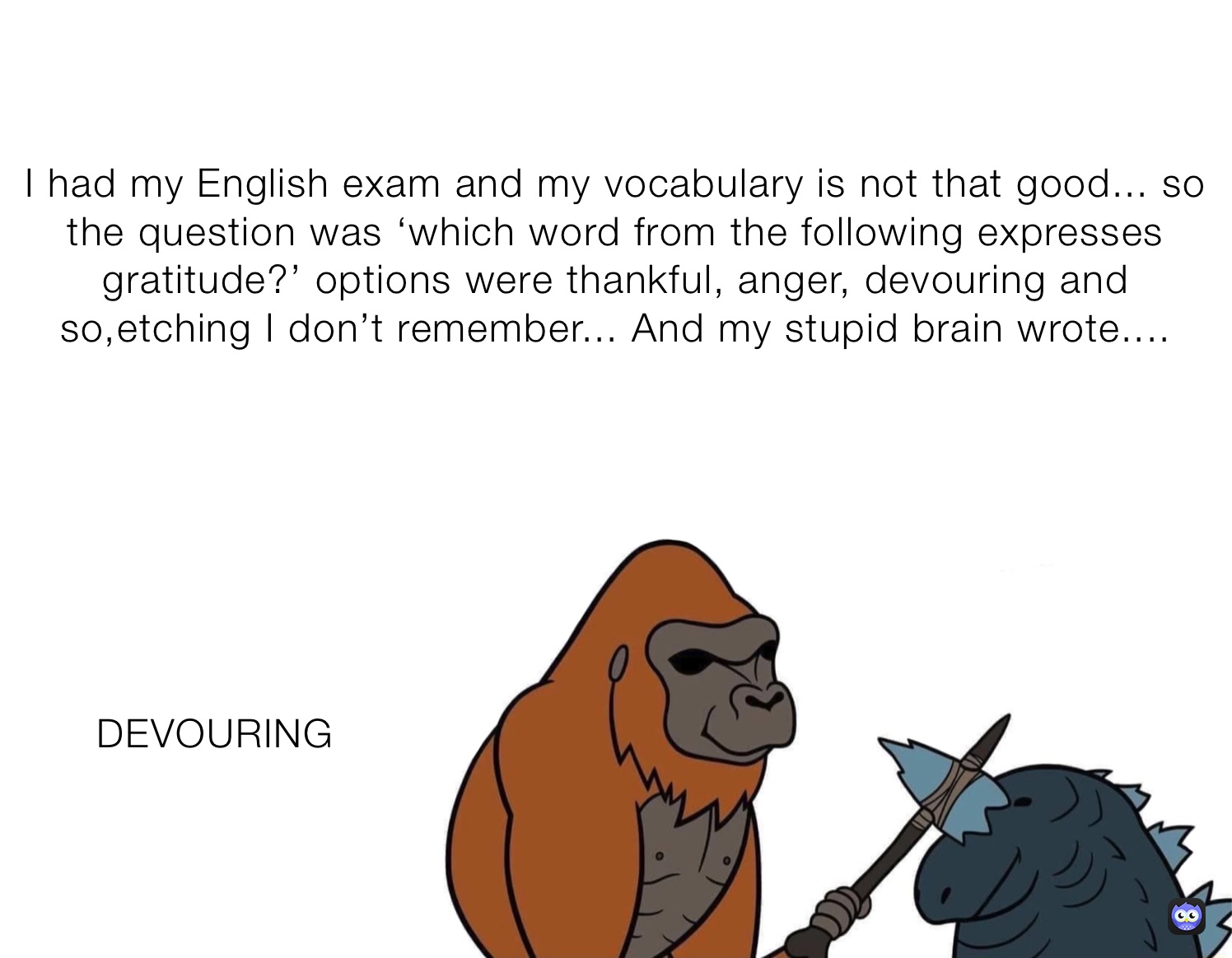 I had my English exam and my vocabulary is not that good... so the question was ‘which word from the following expresses gratitude?’ options were thankful, anger, devouring and so,etching I don’t remember... And my stupid brain wrote.... DEVOURING 