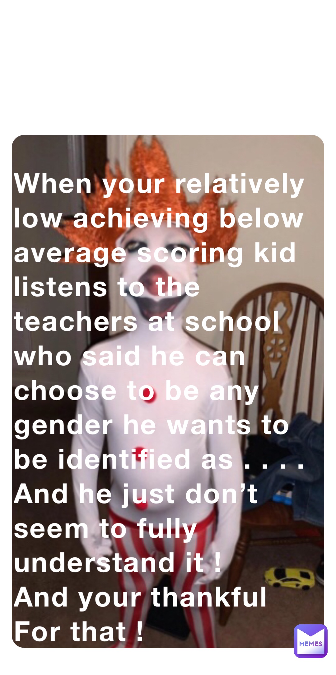 When your relatively low achieving below average scoring kid listens to the teachers at school who said he can choose to be any gender he wants to be identified as . . . . And he just don’t seem to fully understand it ! 
And your thankful For that !