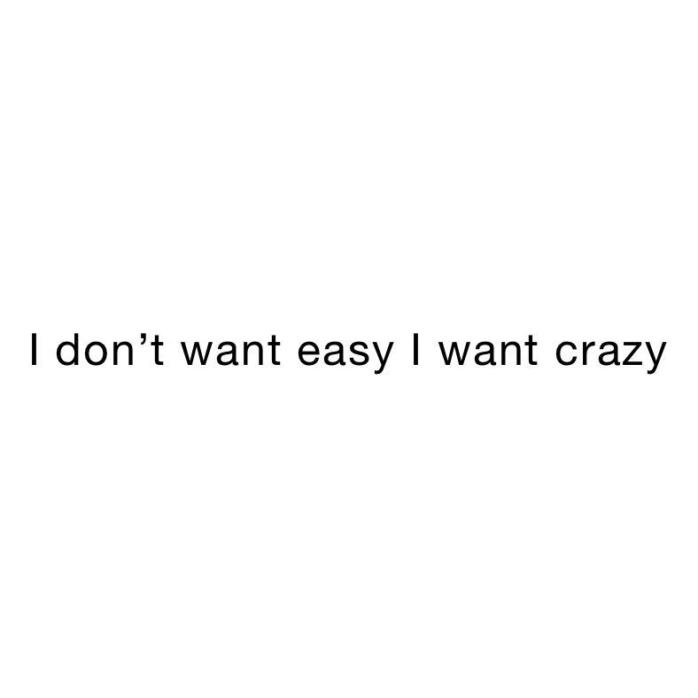 I don’t want easy I want crazy