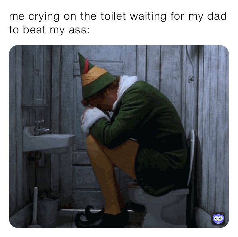 me crying on the toilet waiting for my dad to beat my ass: