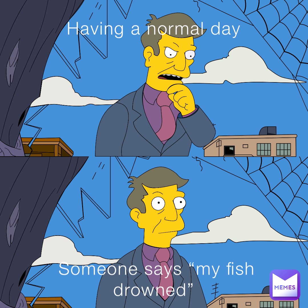 Having a normal day Someone says “my fish drowned”