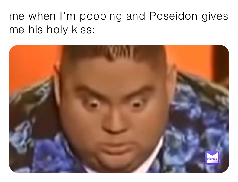 me when I’m pooping and Poseidon gives me his holy kiss: