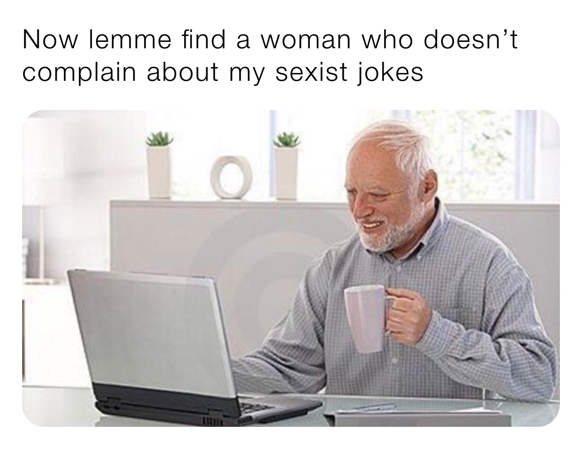 Now lemme find a woman who doesn’t complain about my sexist jokes 