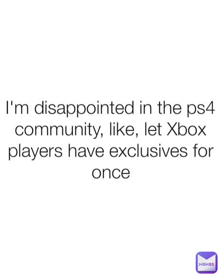 I'm disappointed in the ps4 community, like, let Xbox players have exclusives for once