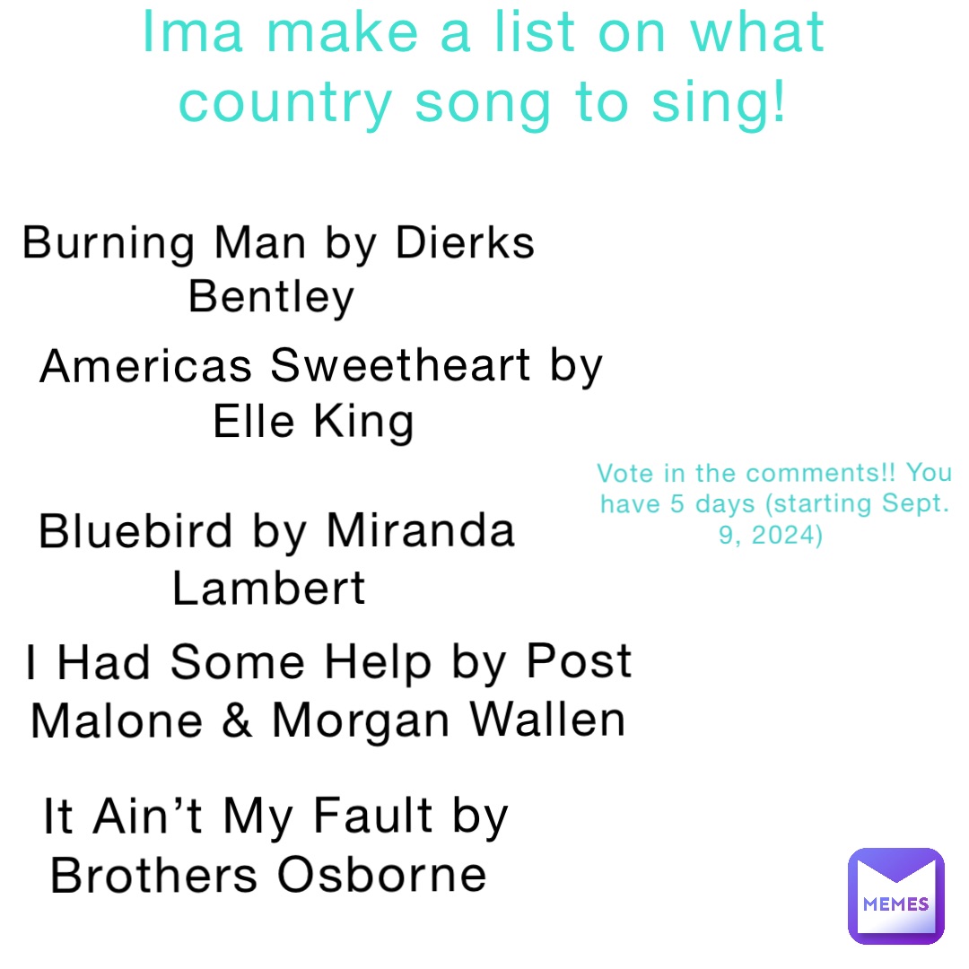 Ima make a list on what country song to sing! Burning Man by Dierks Bentley Americas Sweetheart by Elle King Bluebird by Miranda Lambert I Had Some Help by Post Malone & Morgan Wallen It Ain’t My Fault by Brothers Osborne Vote in the comments!! You have 5 days (starting Sept. 9, 2024)