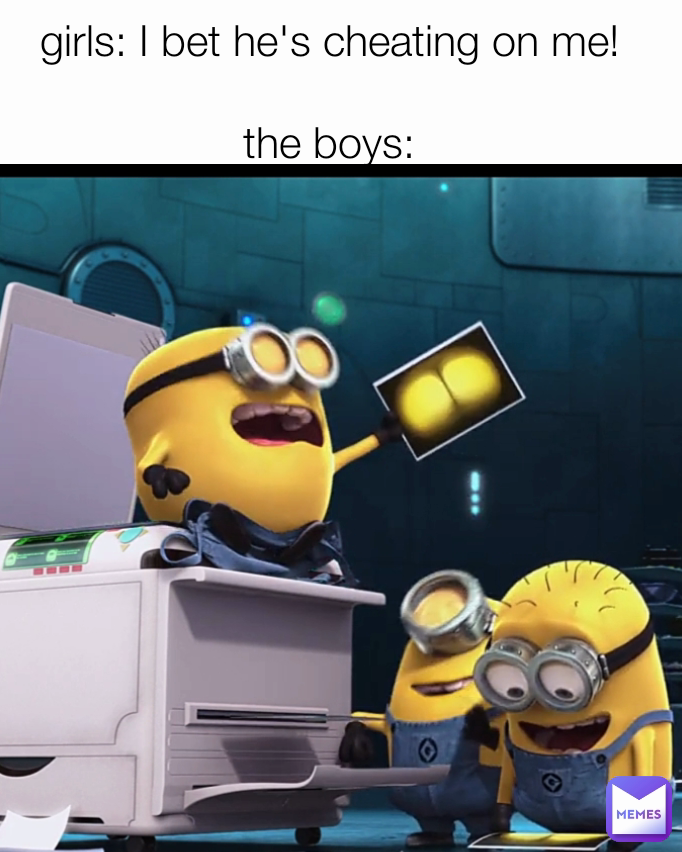 girls: I bet he's cheating on me!

the boys: meme
