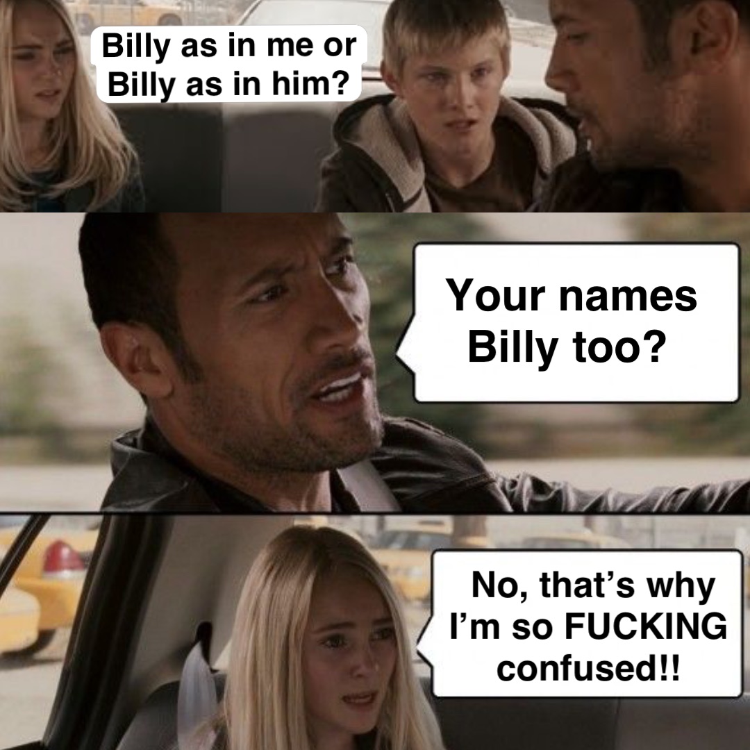 Billy as in me or Billy as in him? Your names Billy too? No, that’s why I’m so FUCKING confused!!