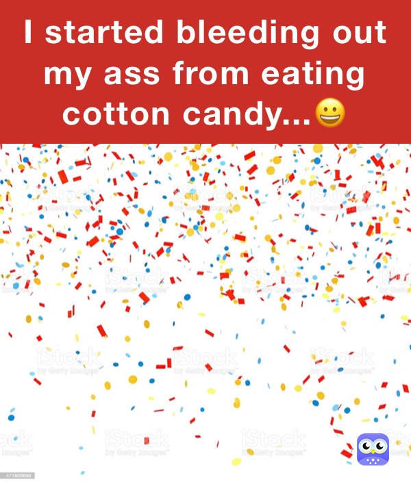 I started bleeding out my ass from eating cotton candy...😀