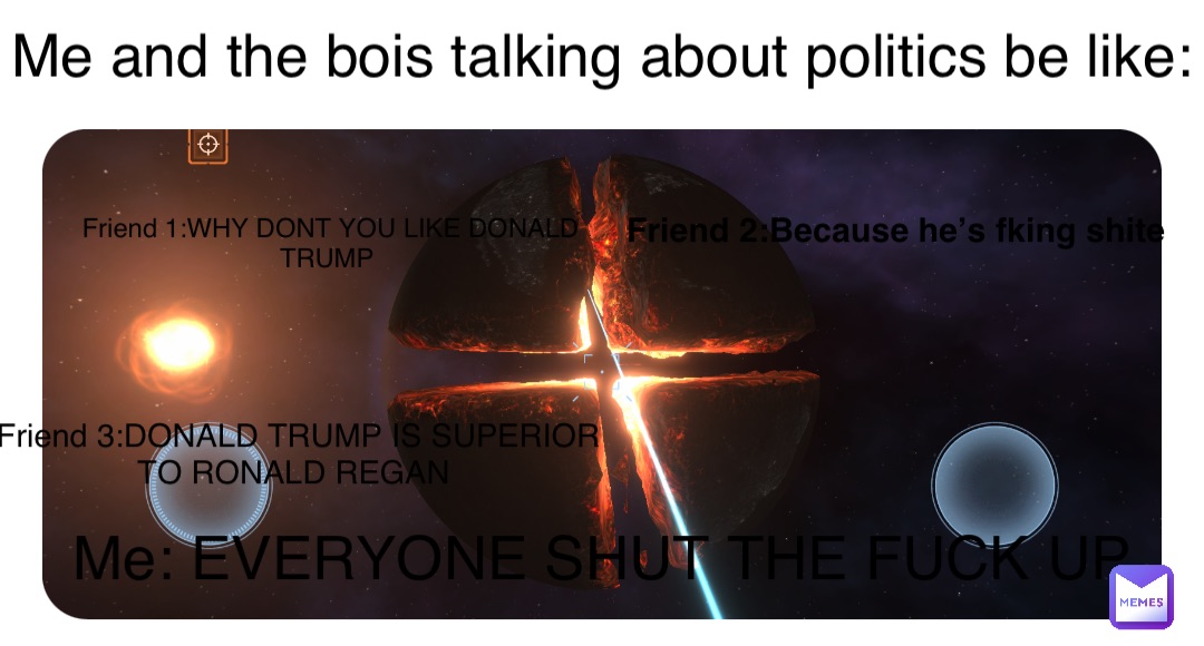 Double tap to edit Me and the bois talking about politics be like: Friend 1:WHY DONT YOU LIKE DONALD TRUMP Friend 2:Because he’s fking shite Me: EVERYONE SHUT THE FUCK UP Friend 3:DONALD TRUMP IS SUPERIOR TO RONALD REGAN