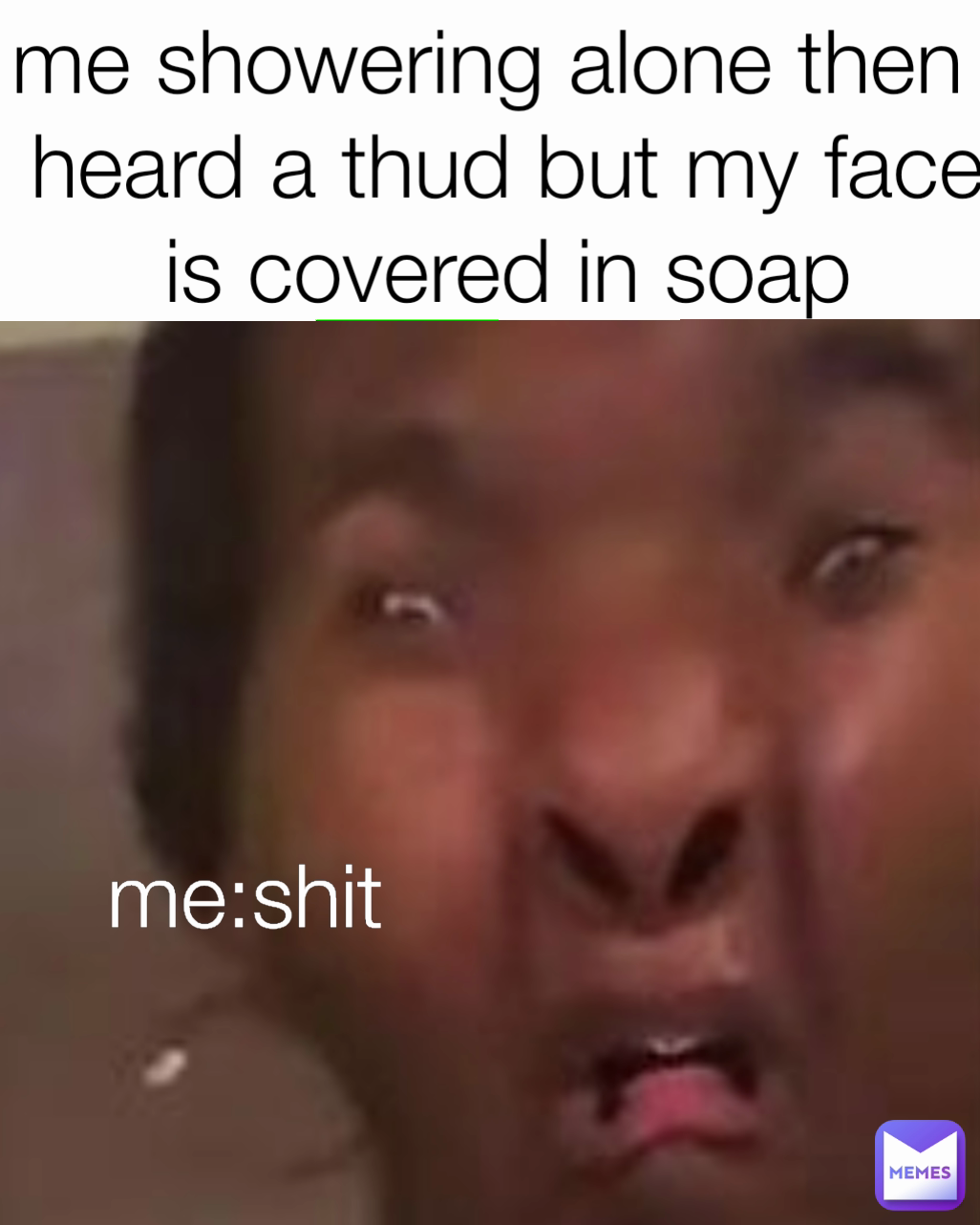 me:shit me showering alone then i heard a thud but my face is covered in soap