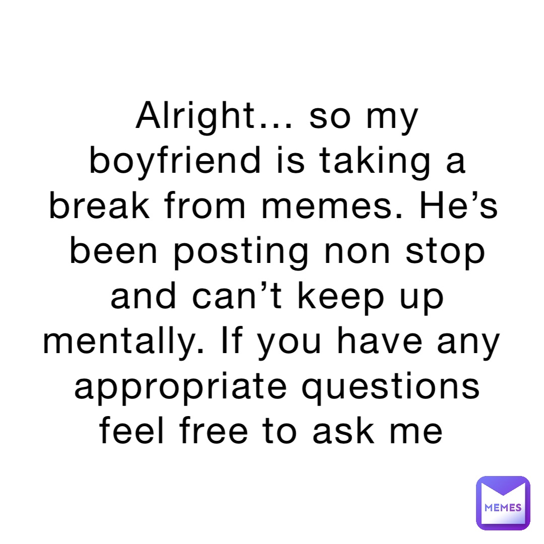 Alright… so my boyfriend is taking a break from memes. He’s been posting non stop and can’t keep up mentally. If you have any appropriate questions feel free to ask me