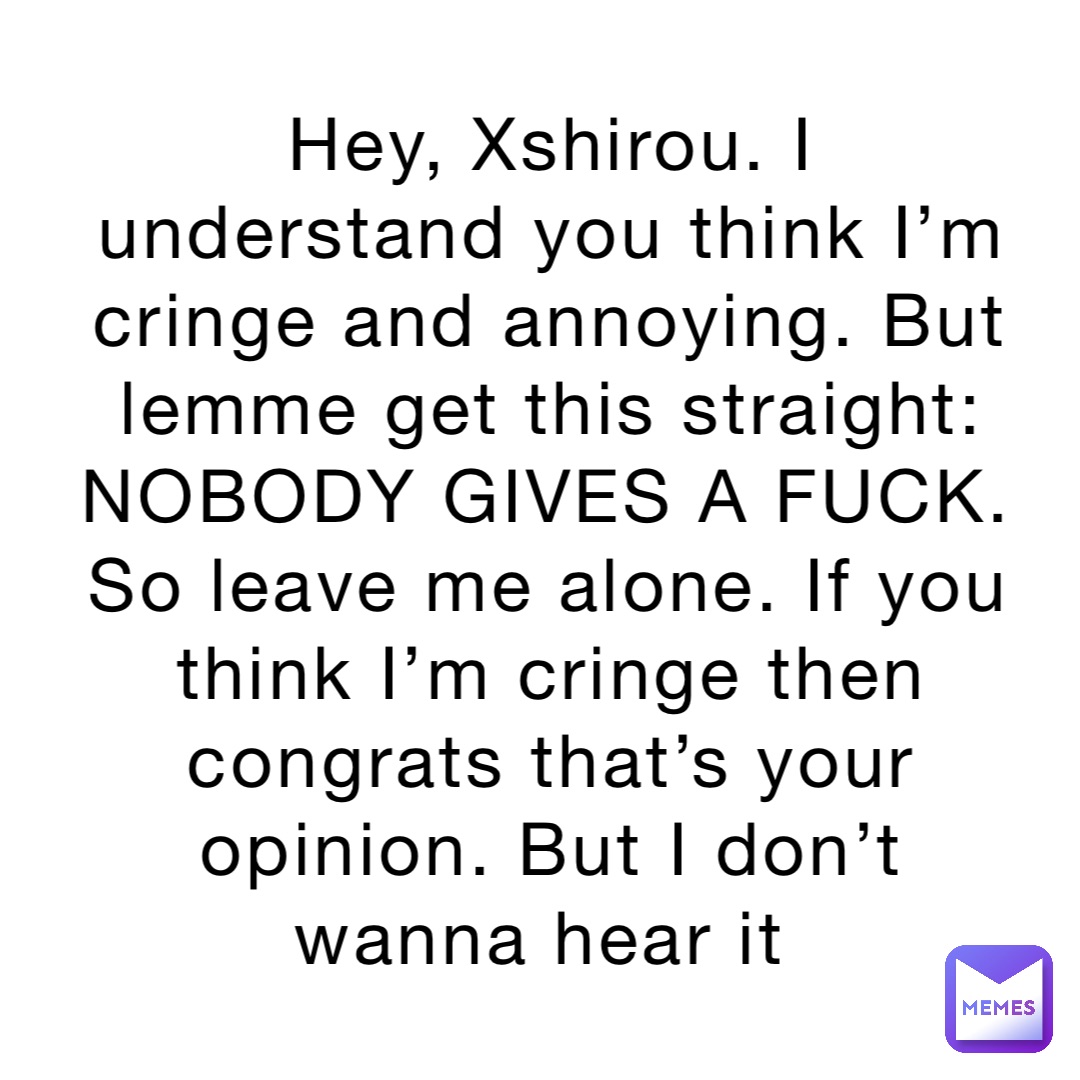 Hey, Xshirou. I understand you think I’m cringe and annoying. But lemme get this straight: NOBODY GIVES A FUCK. So leave me alone. If you think I’m cringe then congrats that’s your opinion. But I don’t wanna hear it