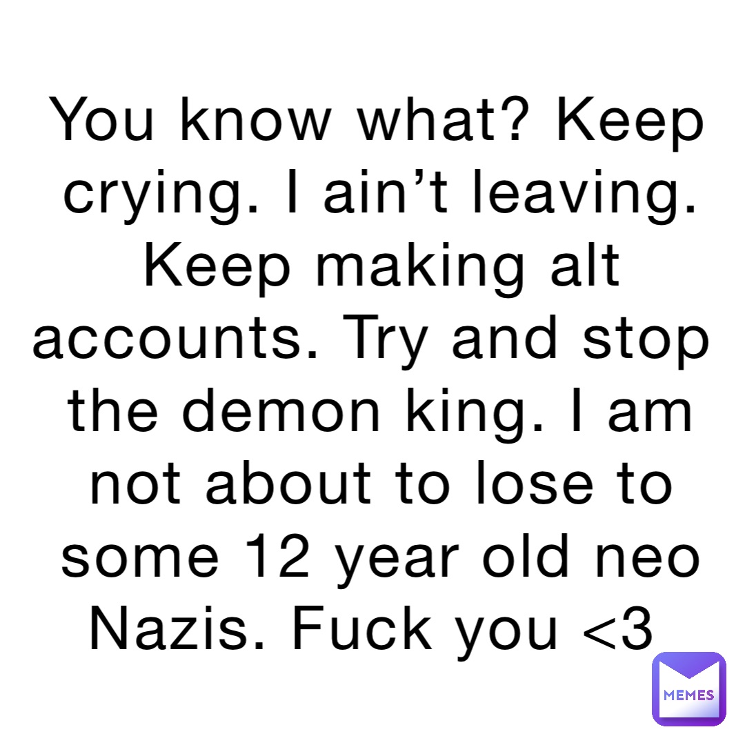You know what? Keep crying. I ain’t leaving. Keep making alt accounts. Try and stop the demon king. I am not about to lose to some 12 year old neo Nazis. Fuck you <3