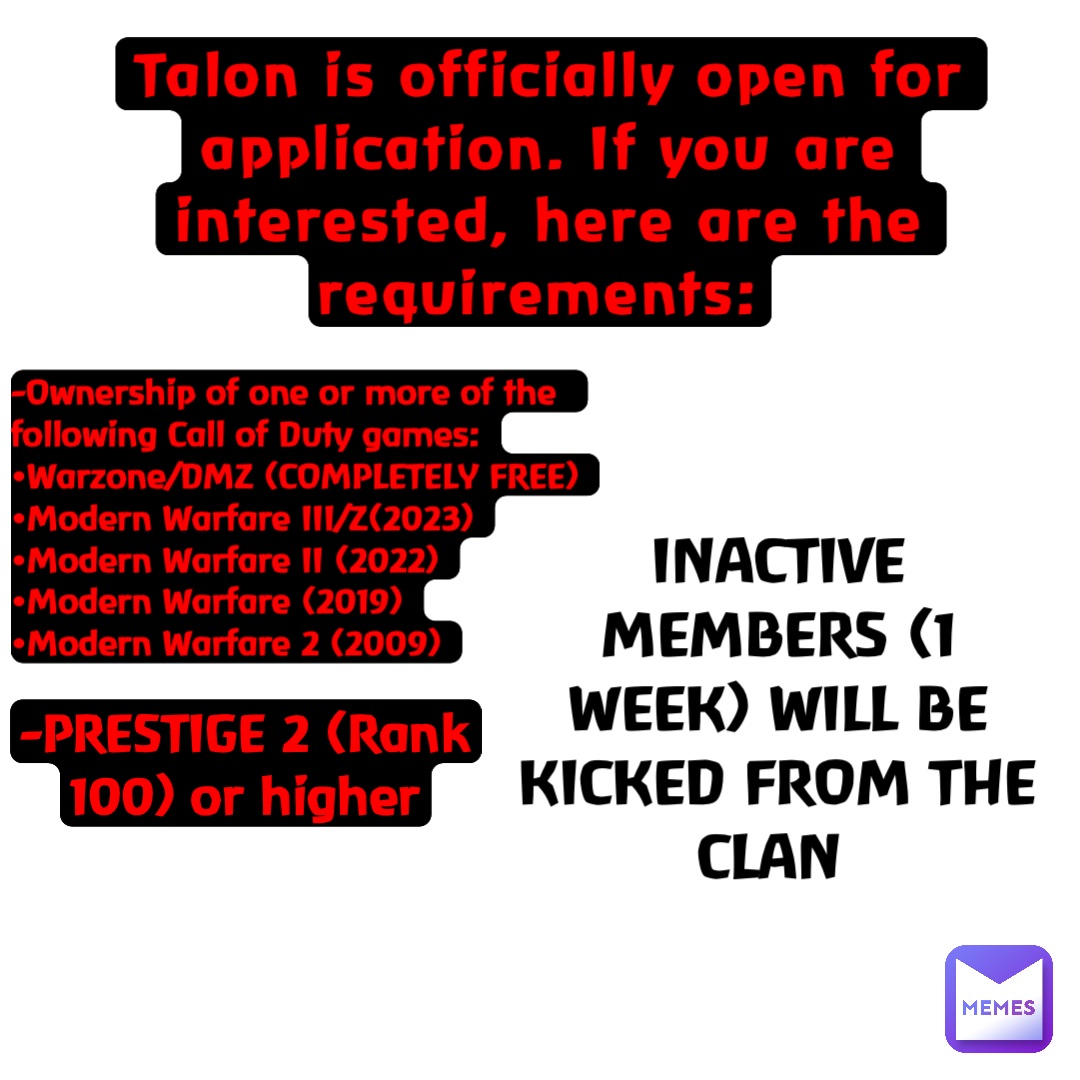 Talon is officially open for application. If you are interested, here are the requirements: -Ownership of one or more of the following Call of Duty games:
•Warzone/DMZ (COMPLETELY FREE)
•Modern Warfare III/Z(2023)
•Modern Warfare II (2022)
•Modern Warfare (2019)
•Modern Warfare 2 (2009) -PRESTIGE 2 (Rank 100) or higher INACTIVE MEMBERS (1 WEEK) WILL BE KICKED FROM THE CLAN