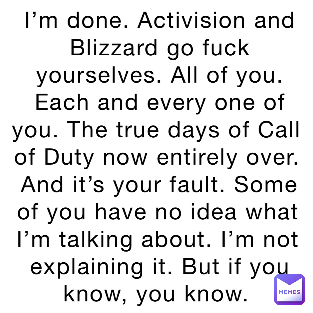 I’m done. Activision and Blizzard go fuck yourselves. All of you. Each and every one of you. The true days of Call of Duty now entirely over. And it’s your fault. Some of you have no idea what I’m talking about. I’m not explaining it. But if you know, you know.