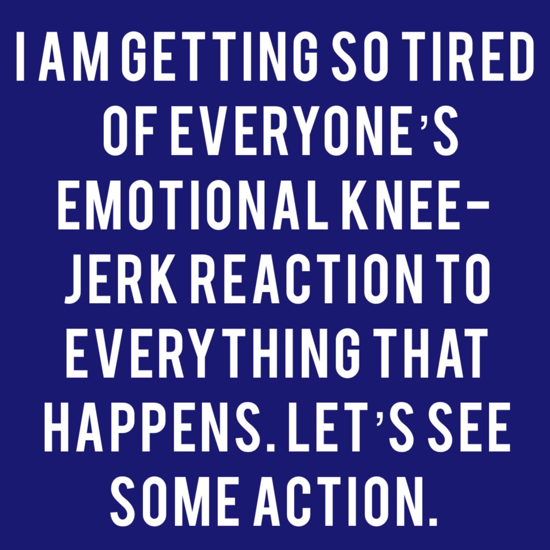 I am getting so tired  of everyone’s  emotional knee-jerk reaction to everything that happens. Let’s see some action.