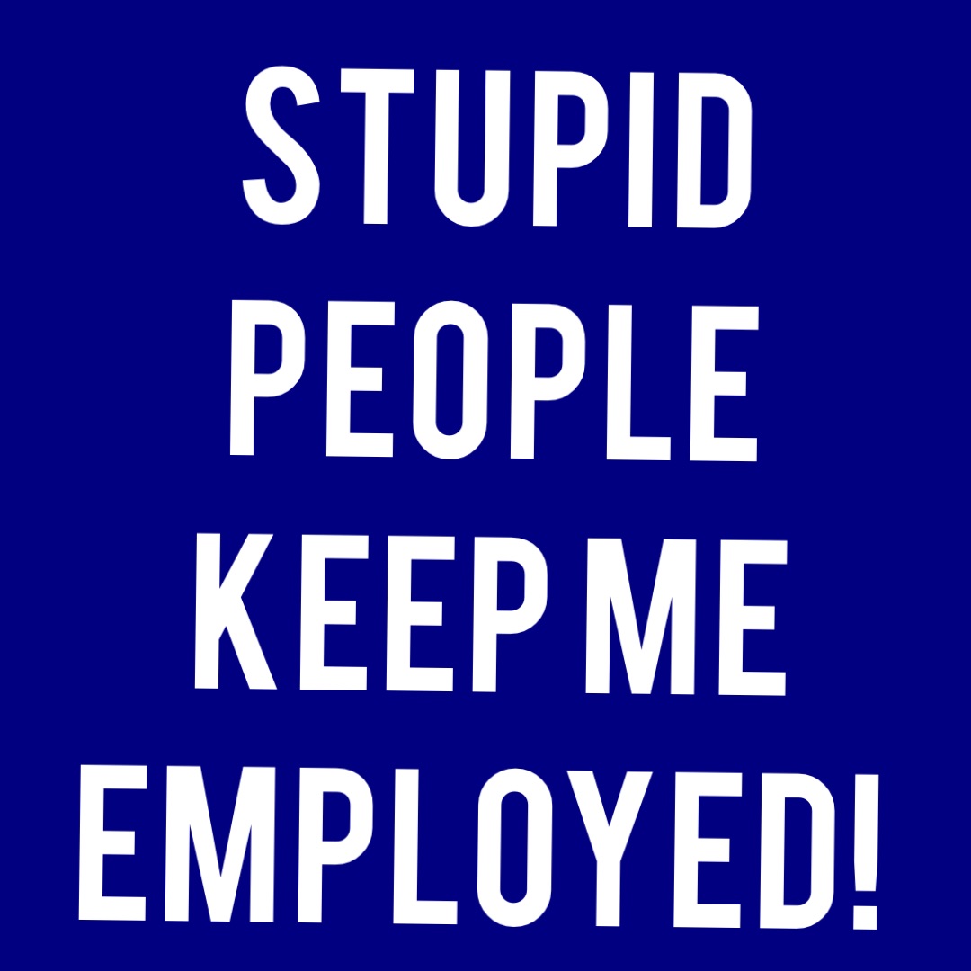 Stupid people keep me employed!