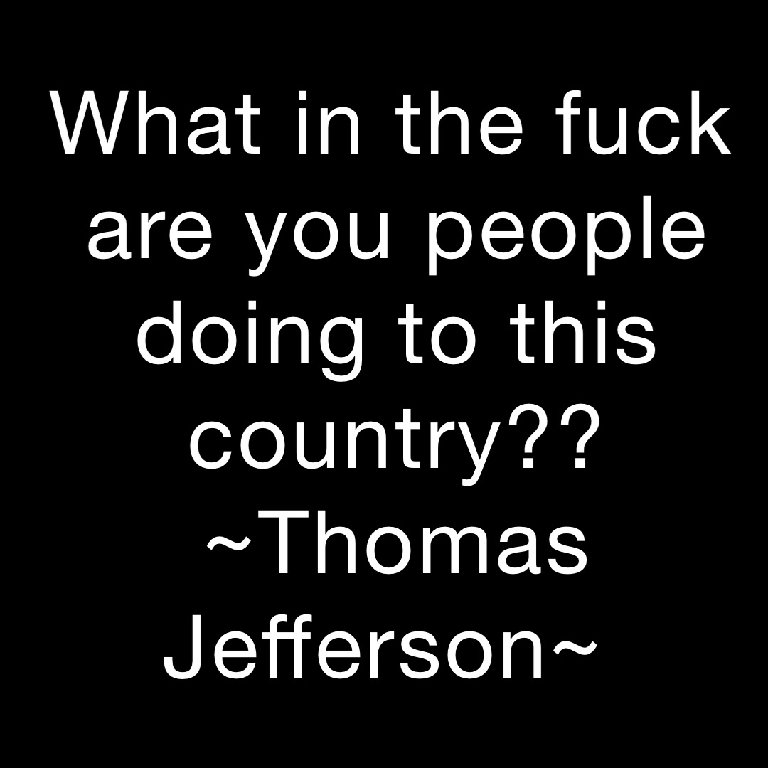 What in the fuck are you people doing to this country?? 
~Thomas Jefferson~