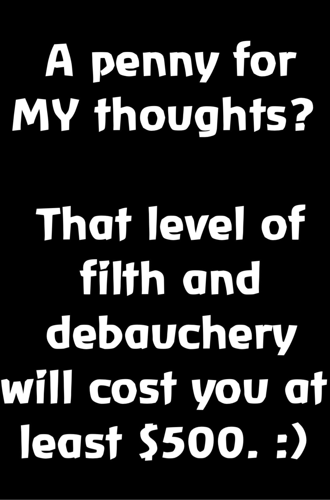 A penny for MY thoughts?

That level of filth and debauchery will cost you at least $500. :)