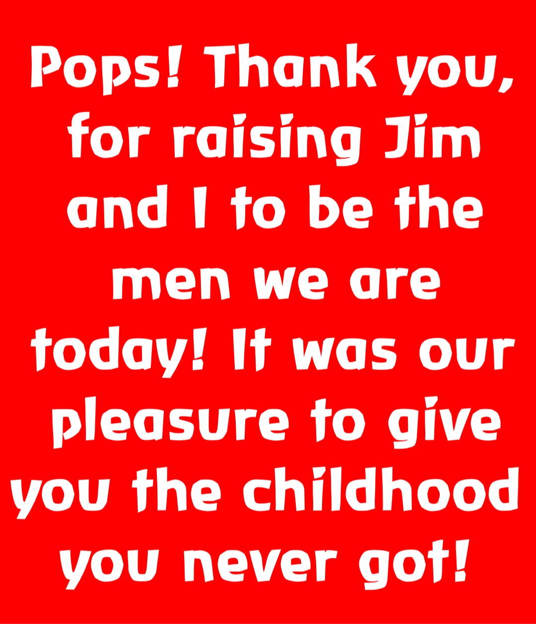 Pops! Thank you,  for raising Jim and I to be the men we are today! It was our pleasure to give you the childhood you never got!