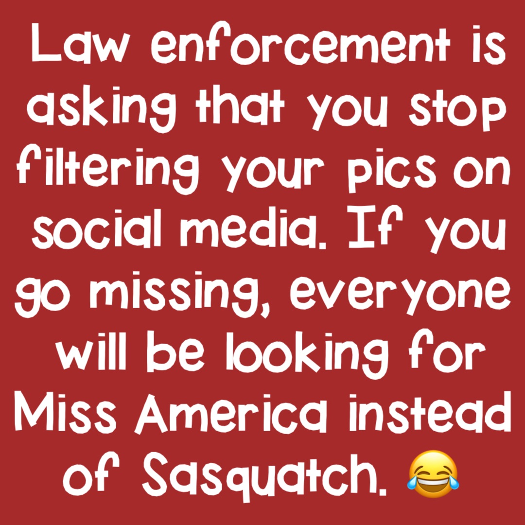 Law enforcement is asking that you stop filtering your pics on social media. If you go missing, everyone will be looking for Miss America instead of Sasquatch. 😂