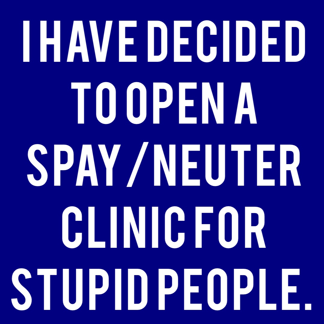 I have decided to open a spay/neuter clinic for stupid people.